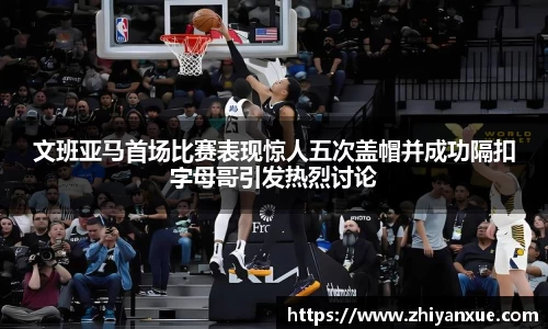 文班亚马首场比赛表现惊人五次盖帽并成功隔扣字母哥引发热烈讨论